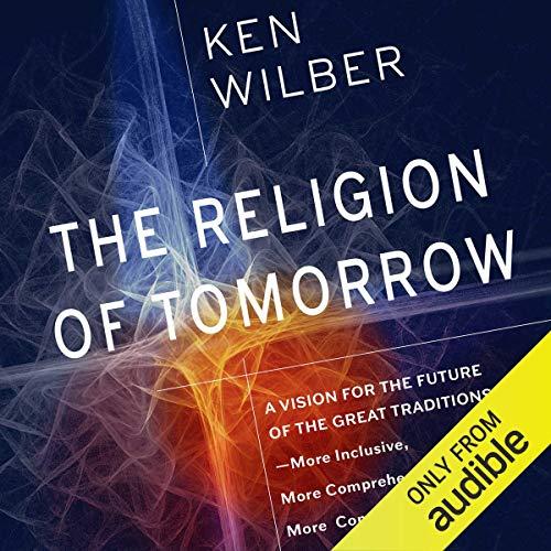 The Religion of Tomorrow: A Vision for the Future of the Great Traditions - More Inclusive, More Comprehensive, More Complete - Ken Wilber